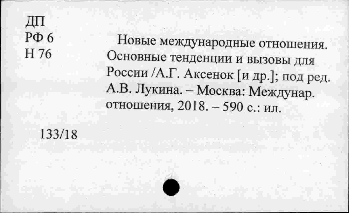 ﻿РФ 6
Н 76
Новые международные отношения. Основные тенденции и вызовы для России /А.Г. Аксенок [и др.]; под ред. А.В. Лукина. — Москва: Междунар. отношения, 2018. - 590 с.: ил.
133/18